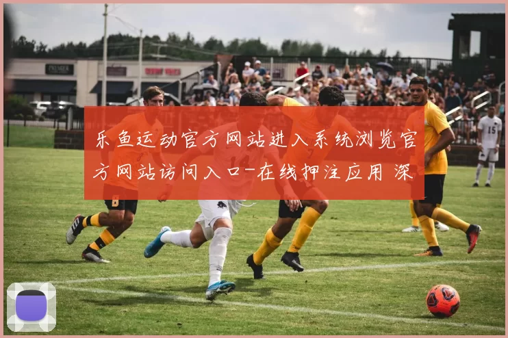 乐鱼运动官方网站进入系统浏览官方网站访问入口-在线押注应用 深入专业化解析