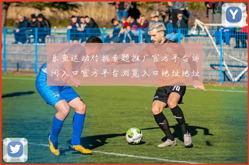 乐鱼运动对抗专题推广官方平台访问入口官方平台浏览入口地址地址竞猜博彩场所