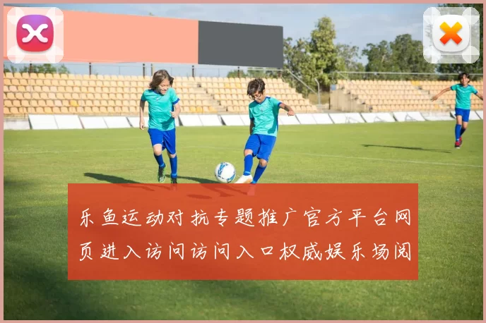 乐鱼运动对抗专题推广官方平台网页进入访问访问入口权威娱乐场阅读正规网站入口地址地址地址竞猜押码场所