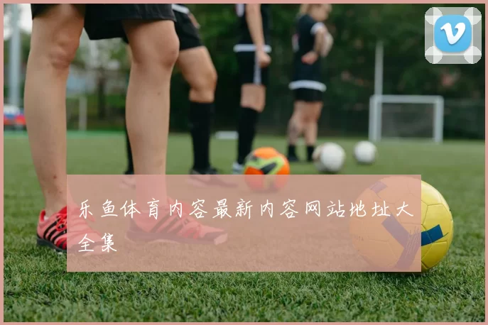 乐鱼体育内容最新内容网站地址大全集