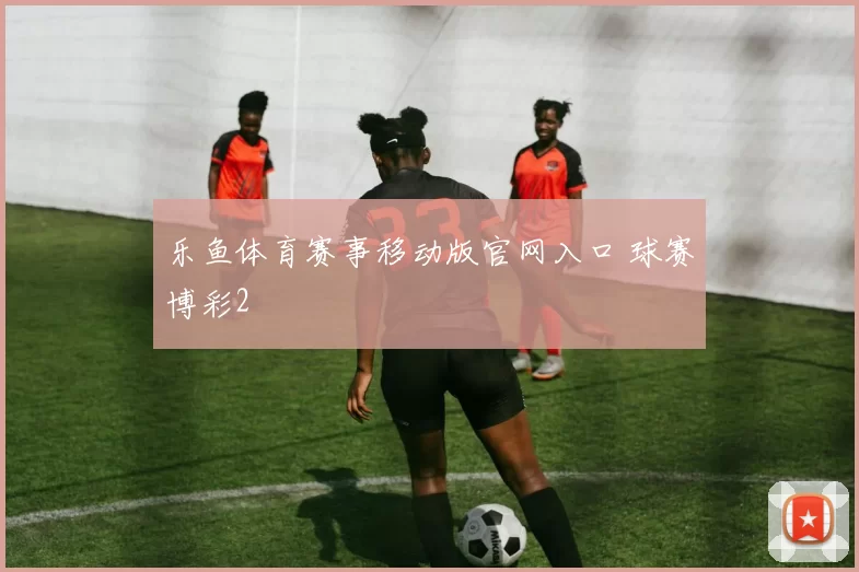 乐鱼体育赛事移动版官网入口 球赛博彩2