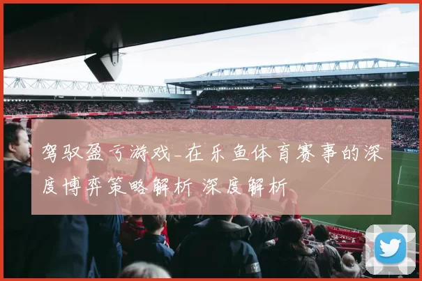 驾驭盈亏游戏_在乐鱼体育赛事的深度博弈策略解析 深度解析