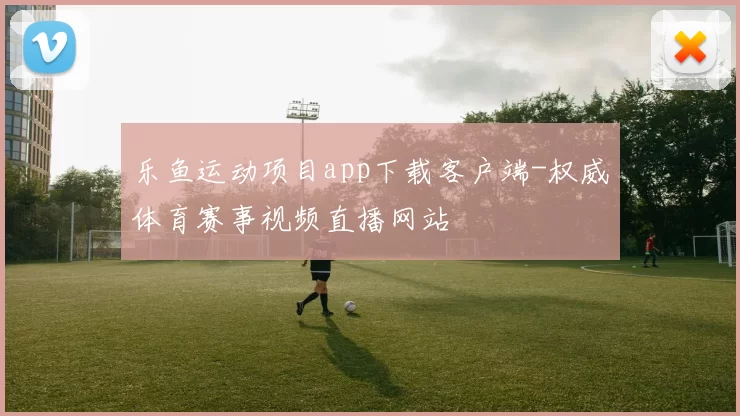 乐鱼运动项目app下载客户端-权威体育赛事视频直播网站