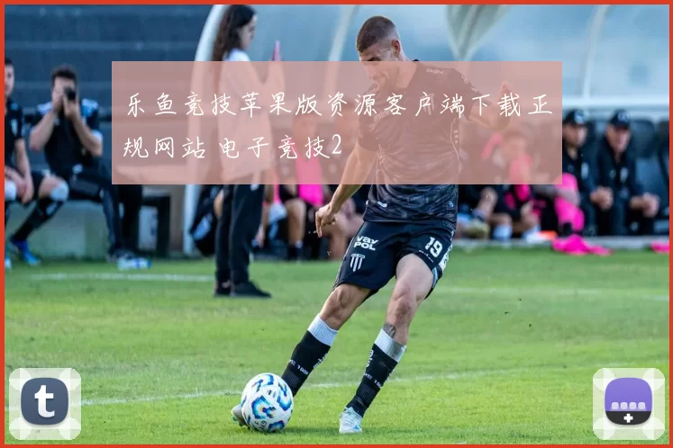 乐鱼竞技苹果版资源客户端下载正规网站 电子竞技2