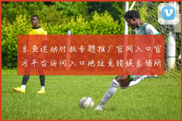 乐鱼运动对抗专题推广官网入口官方平台访问入口地址竞猜娱乐场所