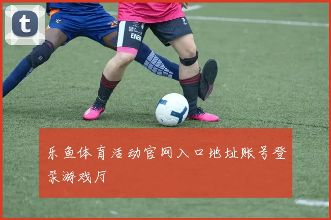 乐鱼体育活动官网入口地址账号登录游戏厅