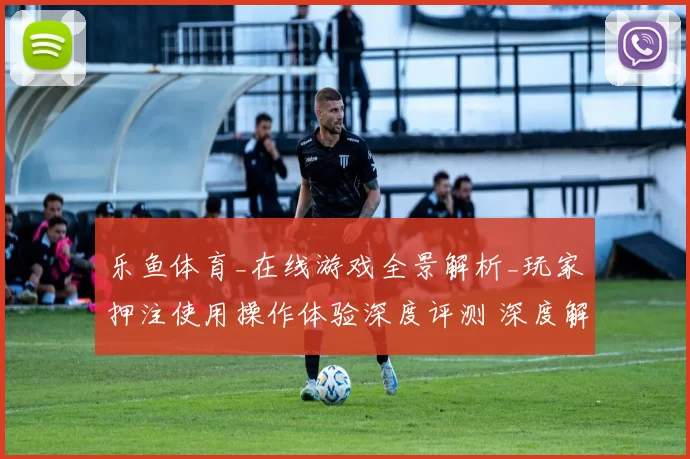 乐鱼体育_在线游戏全景解析_玩家押注使用操作体验深度评测 深度解析